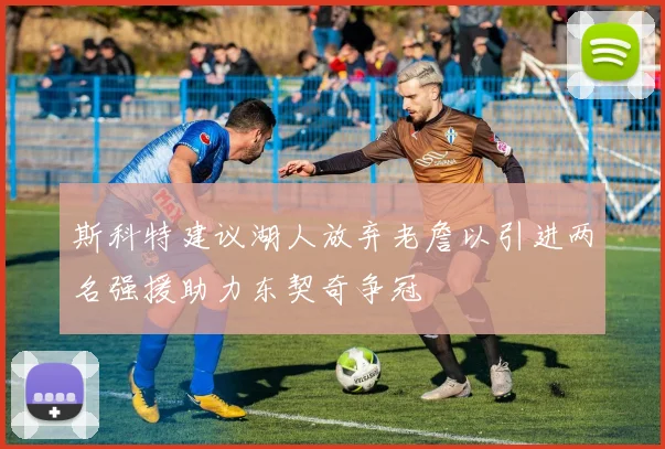 斯科特建议湖人放弃老詹以引进两名强援助力东契奇争冠