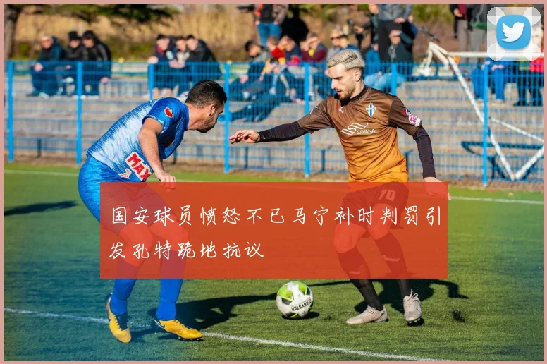 国安球员愤怒不已马宁补时判罚引发孔特跪地抗议